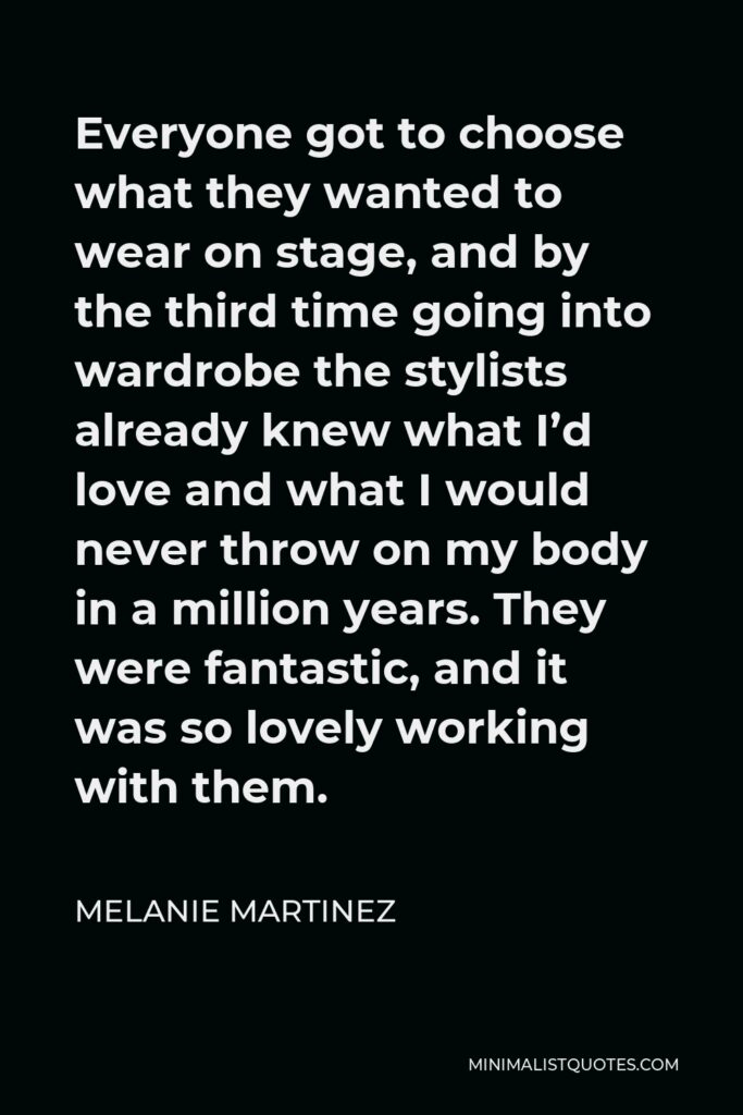 Melanie Martinez Quote - Everyone got to choose what they wanted to wear on stage, and by the third time going into wardrobe the stylists already knew what I’d love and what I would never throw on my body in a million years. They were fantastic, and it was so lovely working with them.