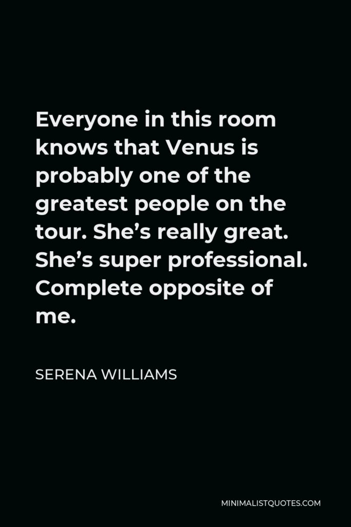 Serena Williams Quote - Everyone in this room knows that Venus is probably one of the greatest people on the tour. She’s really great. She’s super professional. Complete opposite of me.