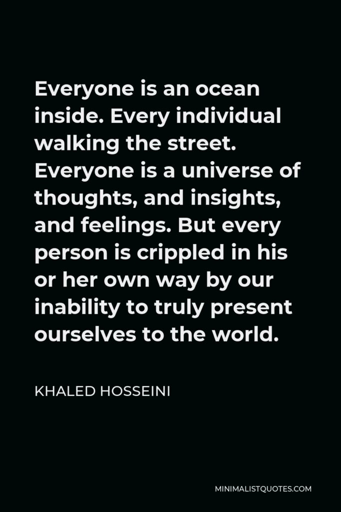 Khaled Hosseini Quote - Everyone is an ocean inside. Every individual walking the street. Everyone is a universe of thoughts, and insights, and feelings. But every person is crippled in his or her own way by our inability to truly present ourselves to the world.