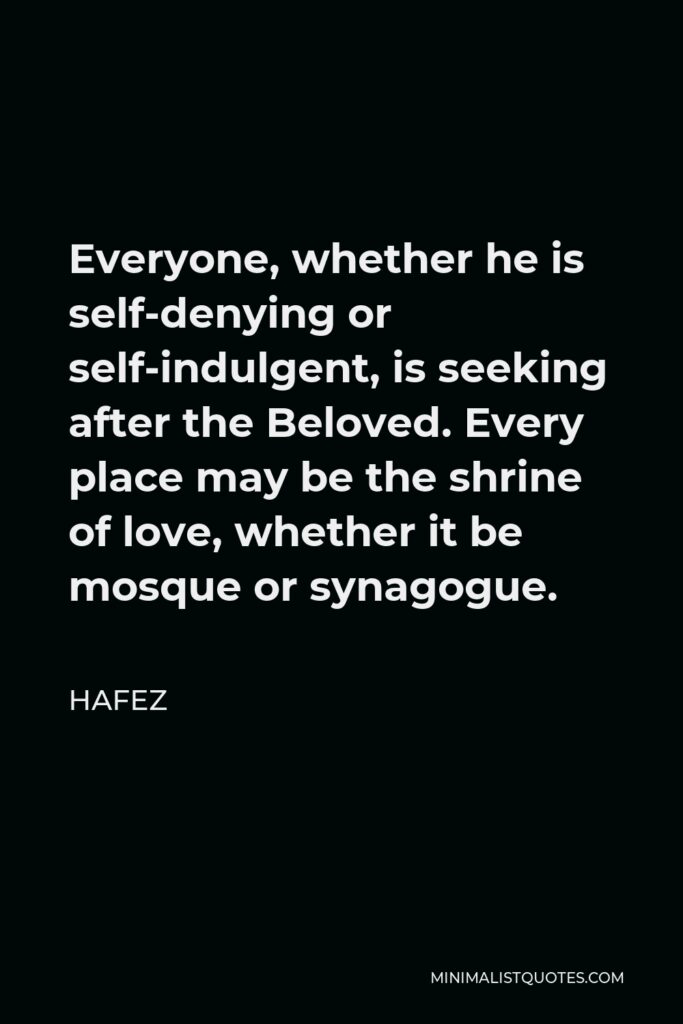 Hafez Quote - Everyone, whether he is self-denying or self-indulgent, is seeking after the Beloved. Every place may be the shrine of love, whether it be mosque or synagogue.