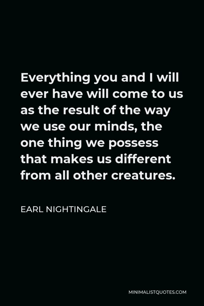 Earl Nightingale Quote - Everything you and I will ever have will come to us as the result of the way we use our minds, the one thing we possess that makes us different from all other creatures.