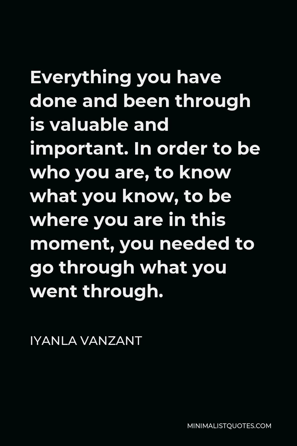 Iyanla Vanzant Quote - Everything you have done and been through is valuable and important. In order to be who you are, to know what you know, to be where you are in this moment, you needed to go through what you went through.