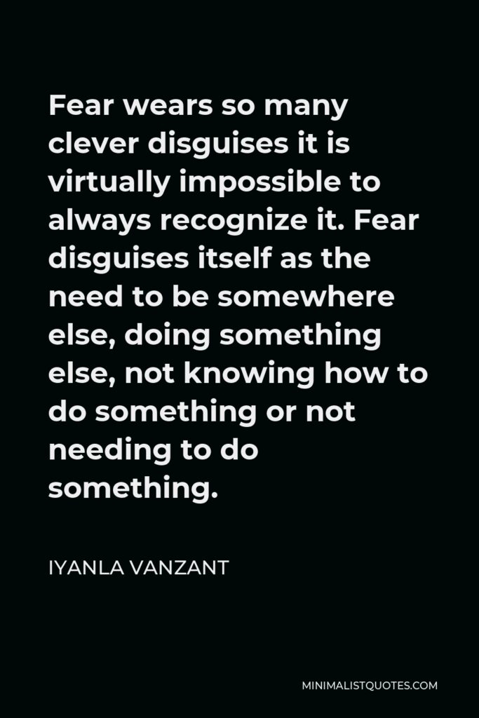 Iyanla Vanzant Quote - Fear wears so many clever disguises it is virtually impossible to always recognize it. Fear disguises itself as the need to be somewhere else, doing something else, not knowing how to do something or not needing to do something.