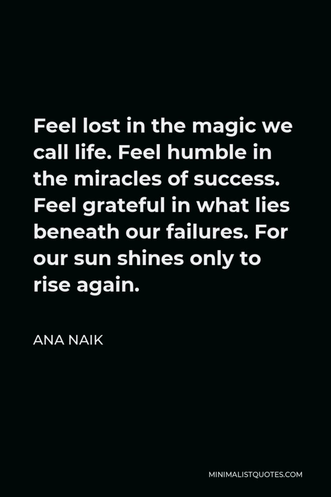 Ana Naik Quote - Feel lost in the magic we call life. Feel humble in the miracles of success. Feel grateful in what lies beneath our failures. For our sun shines only to rise again.