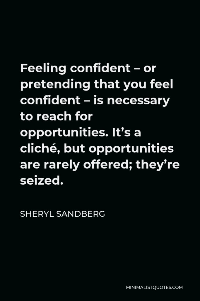 Sheryl Sandberg Quote - Feeling confident – or pretending that you feel confident – is necessary to reach for opportunities. It’s a cliché, but opportunities are rarely offered; they’re seized.