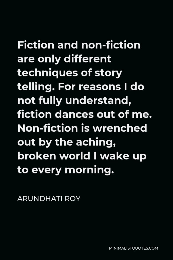 Arundhati Roy Quote - Fiction and non-fiction are only different techniques of story telling. For reasons I do not fully understand, fiction dances out of me. Non-fiction is wrenched out by the aching, broken world I wake up to every morning.