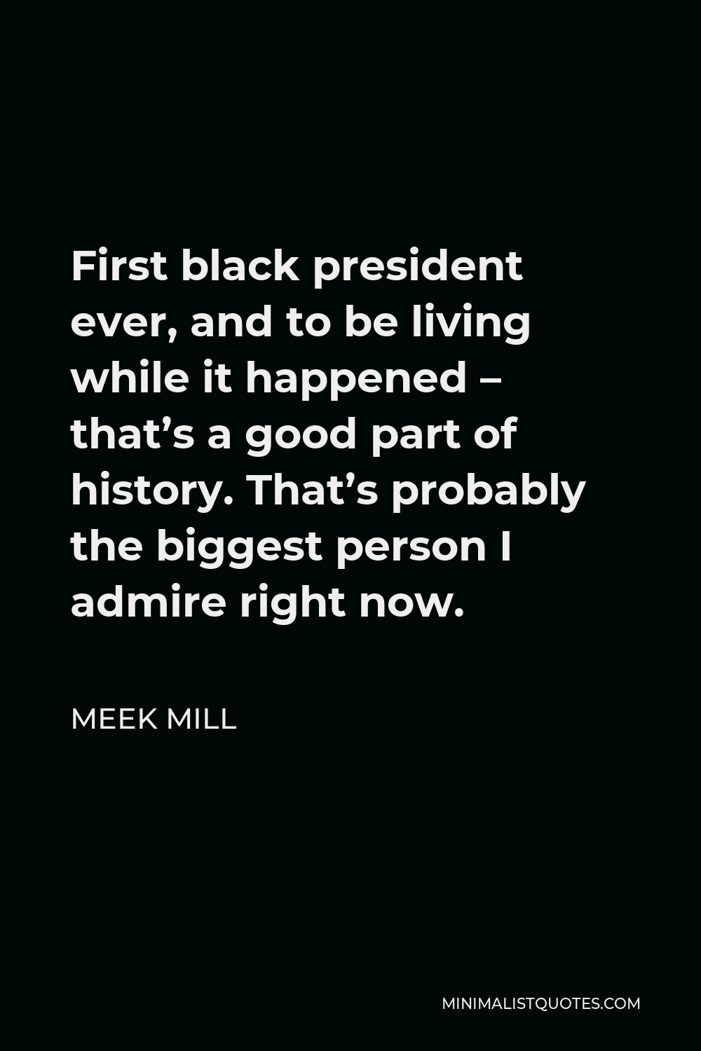 Meek Mill Quote - First black president ever, and to be living while it happened – that’s a good part of history. That’s probably the biggest person I admire right now.