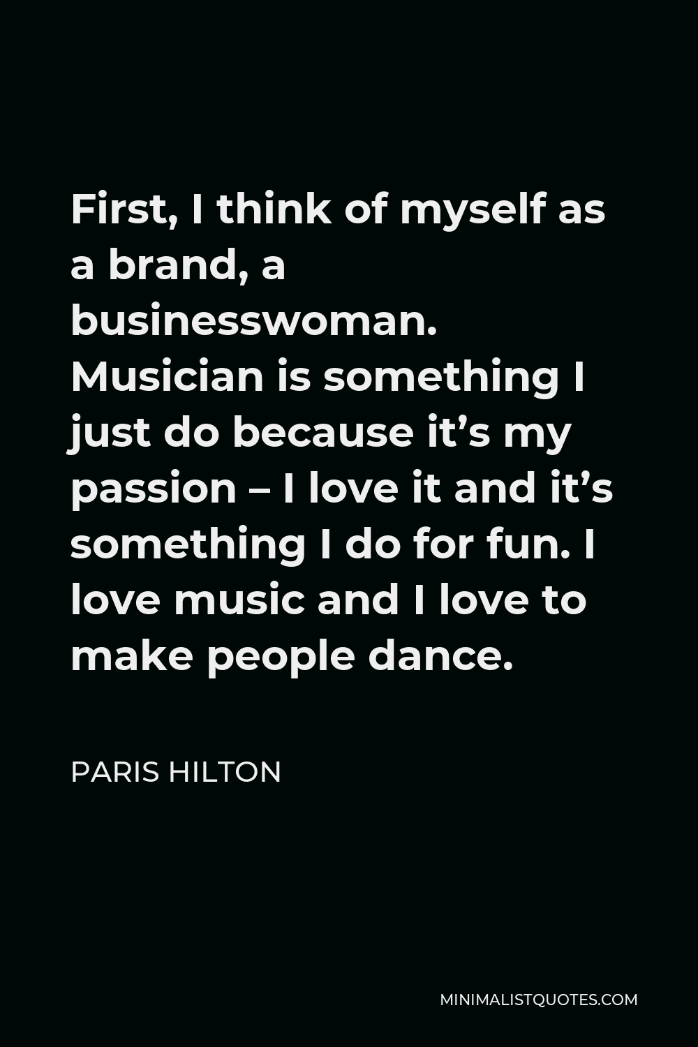 Paris Hilton Quote - First, I think of myself as a brand, a businesswoman. Musician is something I just do because it’s my passion – I love it and it’s something I do for fun. I love music and I love to make people dance.