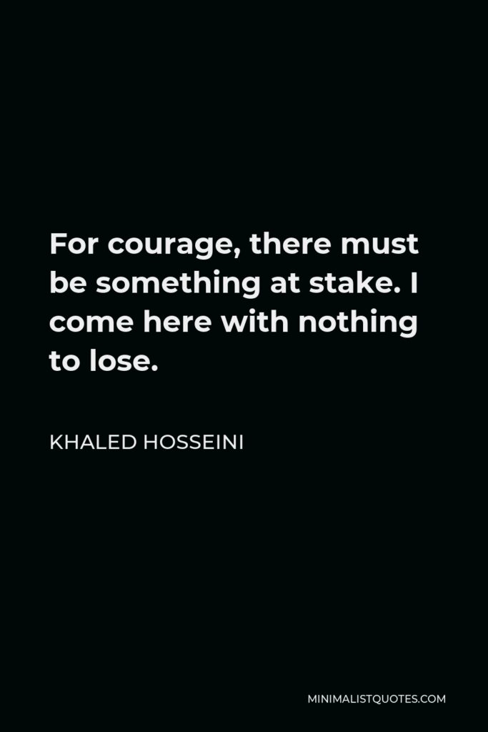 Khaled Hosseini Quote - For courage, there must be something at stake. I come here with nothing to lose.