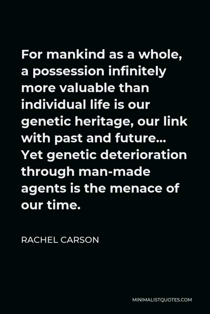 Rachel Carson Quote - For mankind as a whole, a possession infinitely more valuable than individual life is our genetic heritage, our link with past and future… Yet genetic deterioration through man-made agents is the menace of our time.