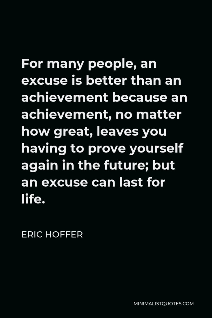 Eric Hoffer Quote - For many people, an excuse is better than an achievement because an achievement, no matter how great, leaves you having to prove yourself again in the future; but an excuse can last for life.
