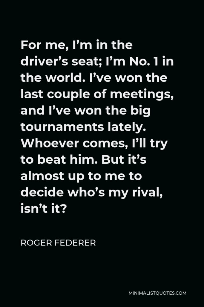 Roger Federer Quote - For me, I’m in the driver’s seat; I’m No. 1 in the world. I’ve won the last couple of meetings, and I’ve won the big tournaments lately. Whoever comes, I’ll try to beat him. But it’s almost up to me to decide who’s my rival, isn’t it?
