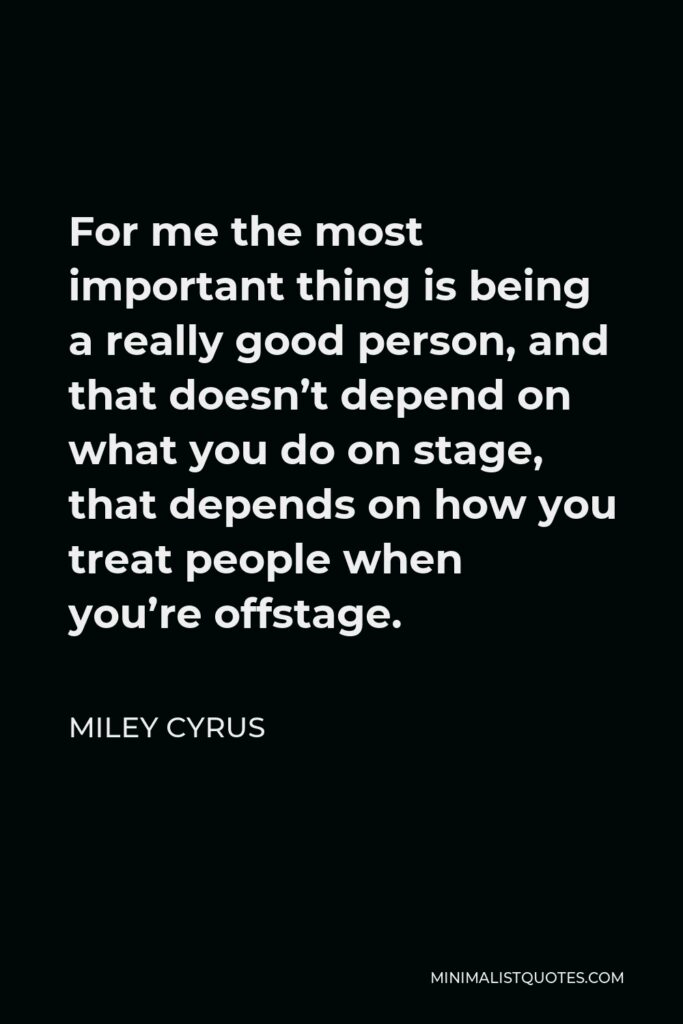 Miley Cyrus Quote - For me the most important thing is being a really good person, and that doesn’t depend on what you do on stage, that depends on how you treat people when you’re offstage.