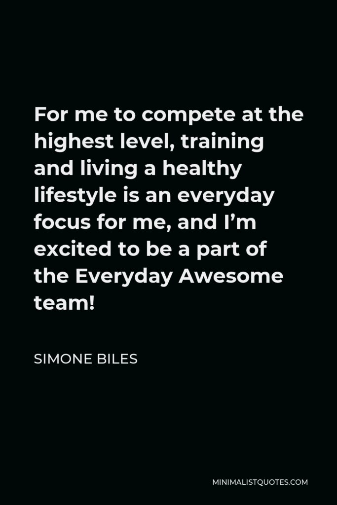 Simone Biles Quote - For me to compete at the highest level, training and living a healthy lifestyle is an everyday focus for me, and I’m excited to be a part of the Everyday Awesome team!