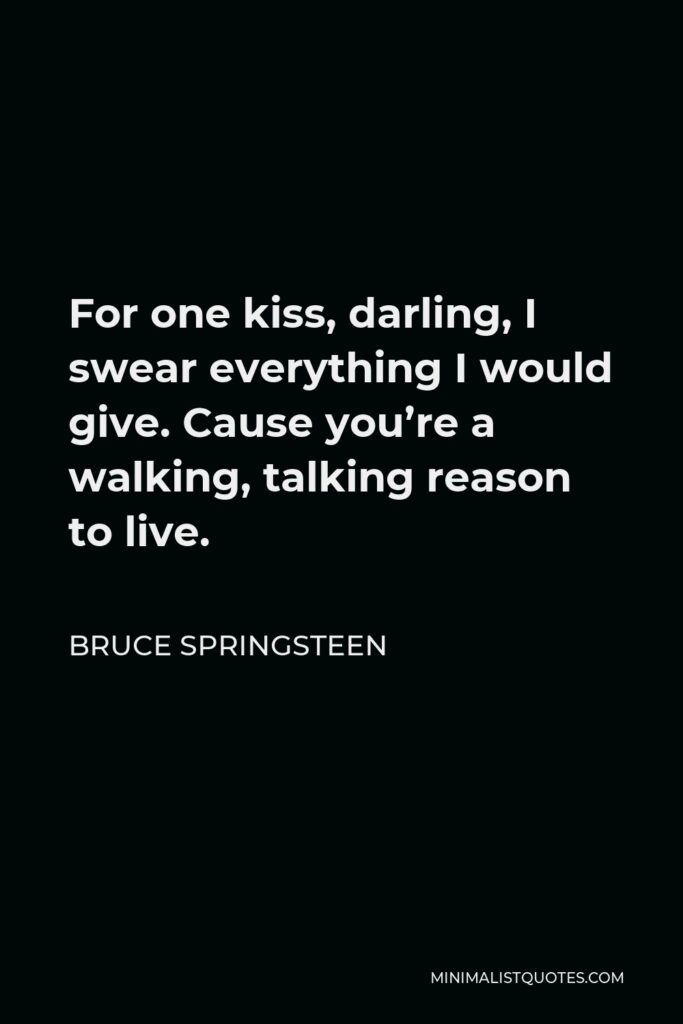 Bruce Springsteen Quote - For one kiss, darling, I swear everything I would give. Cause you’re a walking, talking reason to live.