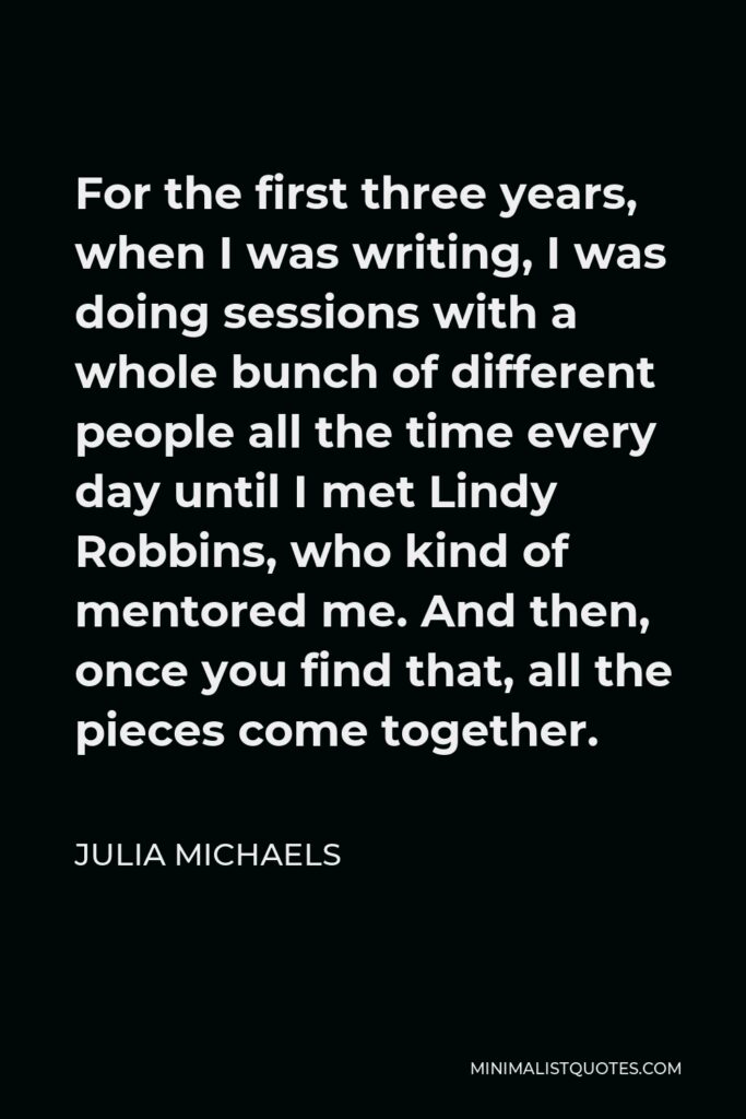 Julia Michaels Quote - For the first three years, when I was writing, I was doing sessions with a whole bunch of different people all the time every day until I met Lindy Robbins, who kind of mentored me. And then, once you find that, all the pieces come together.