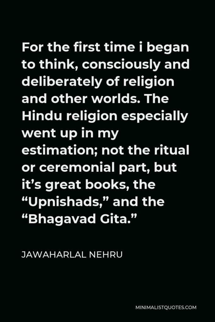 Jawaharlal Nehru Quote - For the first time i began to think, consciously and deliberately of religion and other worlds. The Hindu religion especially went up in my estimation; not the ritual or ceremonial part, but it’s great books, the “Upnishads,” and the “Bhagavad Gita.”