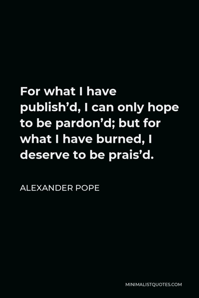 Alexander Pope Quote - For what I have publish’d, I can only hope to be pardon’d; but for what I have burned, I deserve to be prais’d.