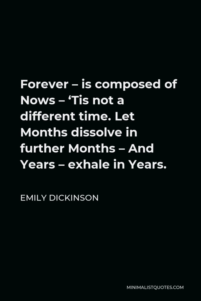 Emily Dickinson Quote - Forever – is composed of Nows – ‘Tis not a different time. Let Months dissolve in further Months – And Years – exhale in Years.