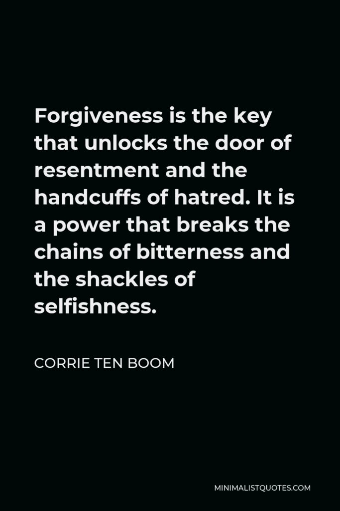 Corrie ten Boom Quote - Forgiveness is the key that unlocks the door of resentment and the handcuffs of hatred. It is a power that breaks the chains of bitterness and the shackles of selfishness.