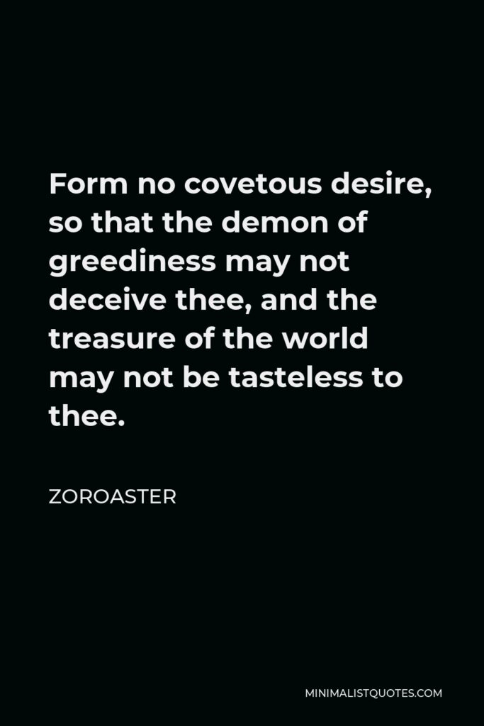Zoroaster Quote - Form no covetous desire, so that the demon of greediness may not deceive thee, and the treasure of the world may not be tasteless to thee.