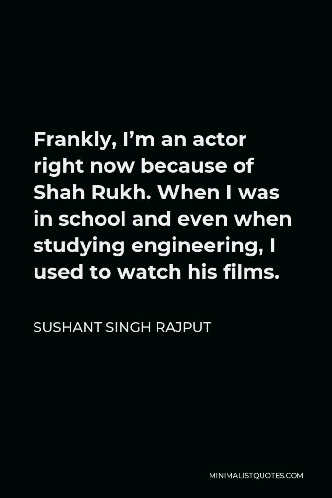 Sushant Singh Rajput Quote - Frankly, I’m an actor right now because of Shah Rukh. When I was in school and even when studying engineering, I used to watch his films.
