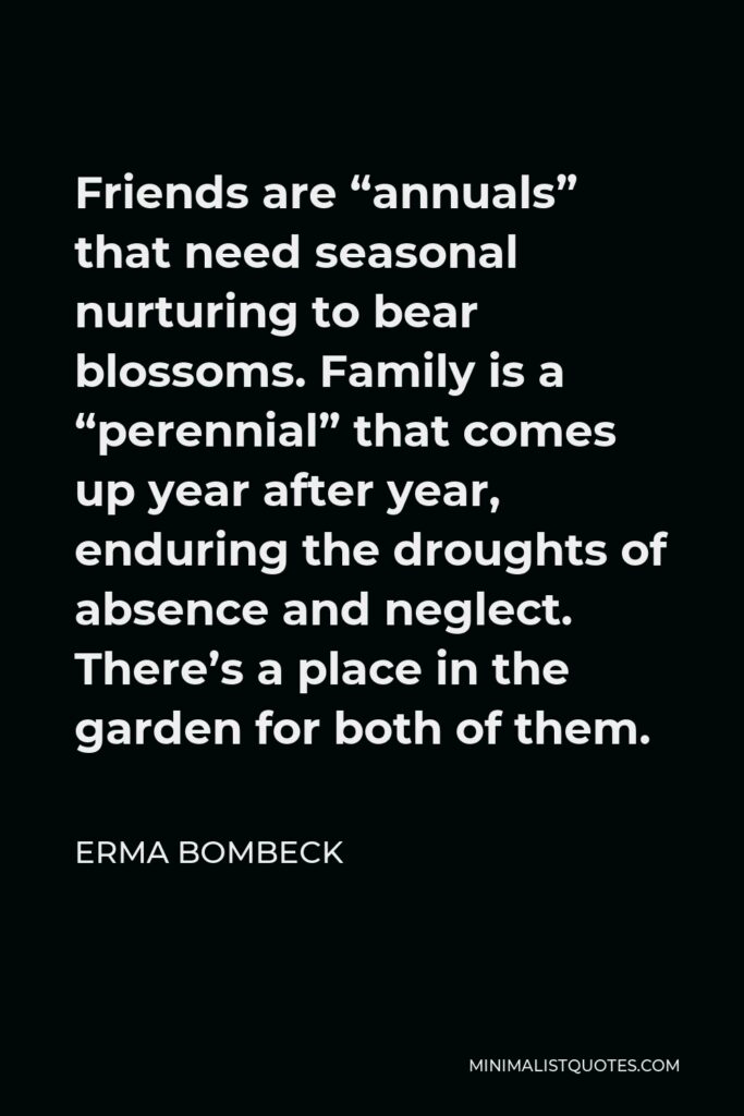 Erma Bombeck Quote - Friends are “annuals” that need seasonal nurturing to bear blossoms. Family is a “perennial” that comes up year after year, enduring the droughts of absence and neglect. There’s a place in the garden for both of them.