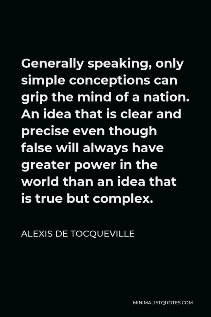 Alexis de Tocqueville Quote - Generally speaking, only simple conceptions can grip the mind of a nation. An idea that is clear and precise even though false will always have greater power in the world than an idea that is true but complex.