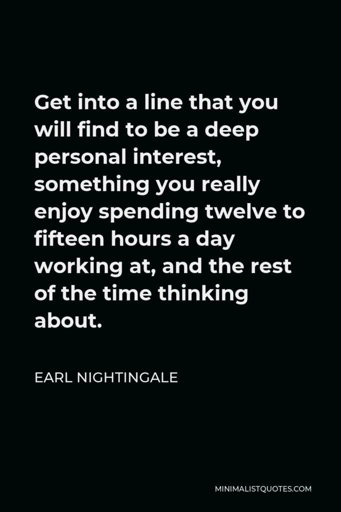 Earl Nightingale Quote - Get into a line that you will find to be a deep personal interest, something you really enjoy spending twelve to fifteen hours a day working at, and the rest of the time thinking about.