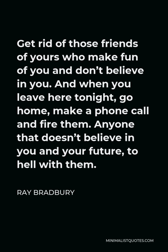 Ray Bradbury Quote - Get rid of those friends of yours who make fun of you and don’t believe in you. And when you leave here tonight, go home, make a phone call and fire them. Anyone that doesn’t believe in you and your future, to hell with them.