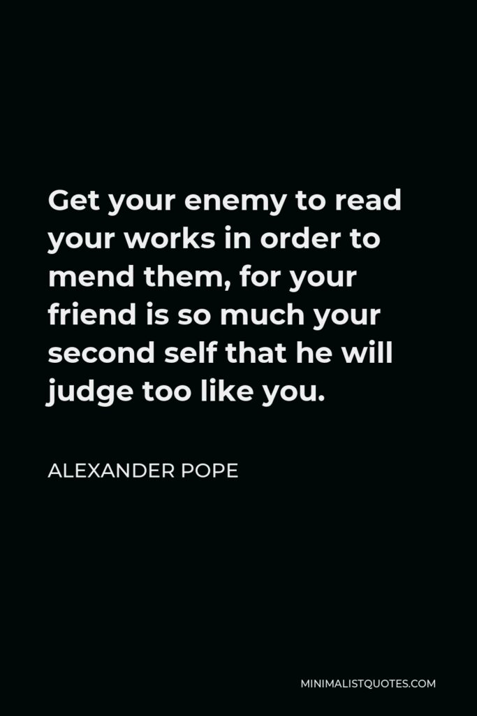 Alexander Pope Quote - Get your enemy to read your works in order to mend them, for your friend is so much your second self that he will judge too like you.