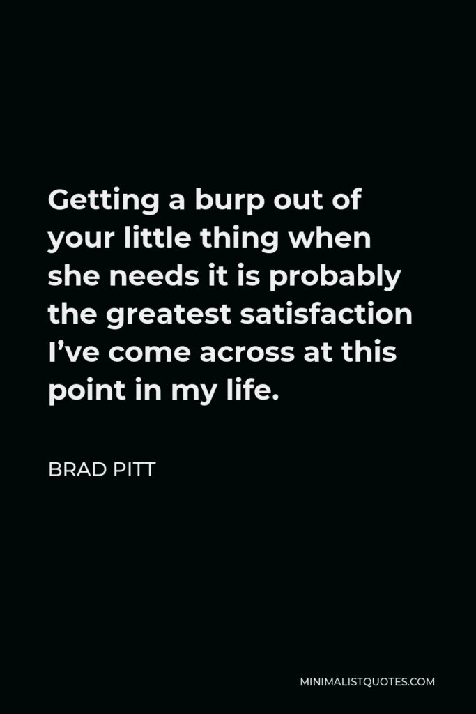 Brad Pitt Quote - Getting a burp out of your little thing when she needs it is probably the greatest satisfaction I’ve come across at this point in my life.