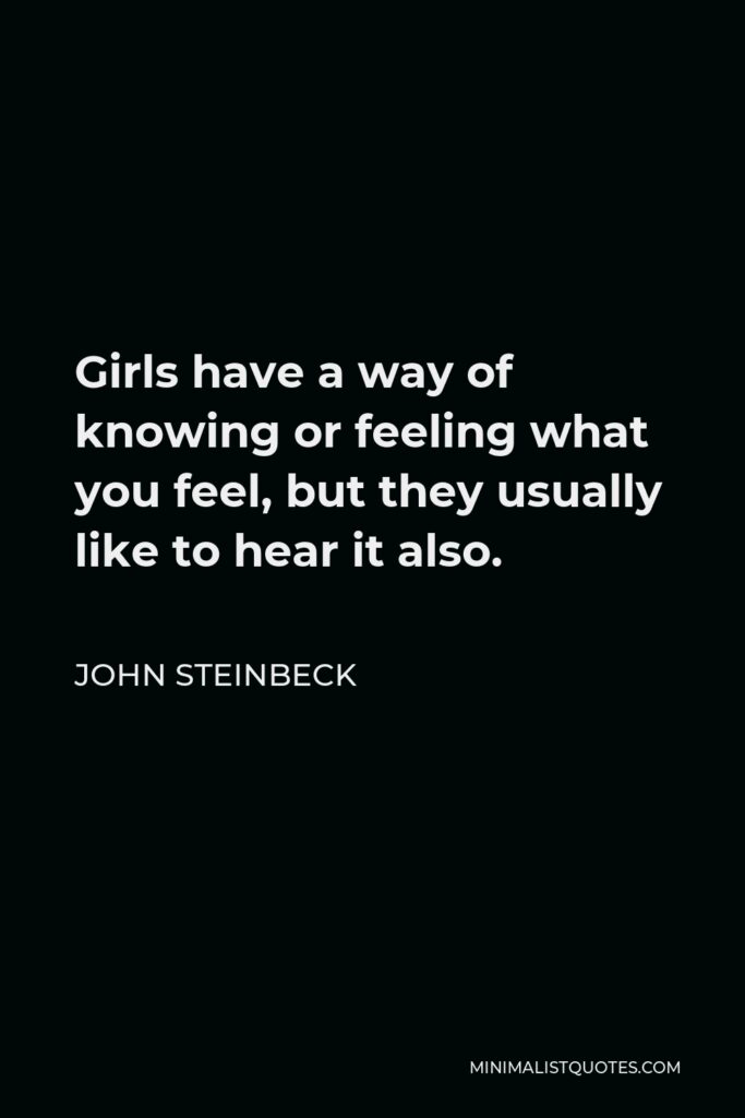 John Steinbeck Quote - Girls have a way of knowing or feeling what you feel, but they usually like to hear it also.