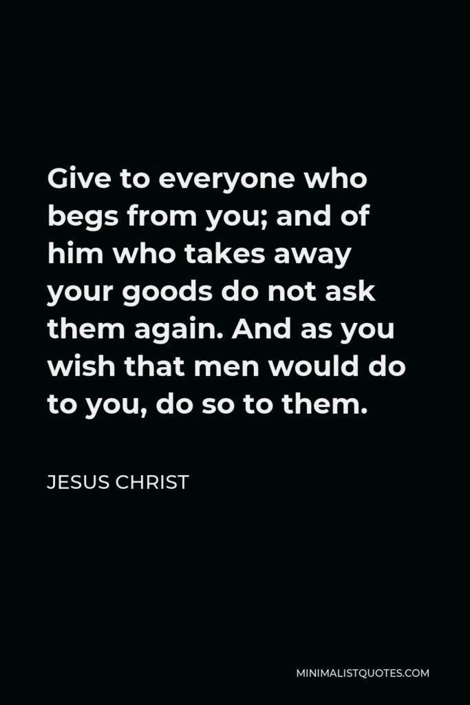 Jesus Christ Quote - Give to everyone who begs from you; and of him who takes away your goods do not ask them again. And as you wish that men would do to you, do so to them.