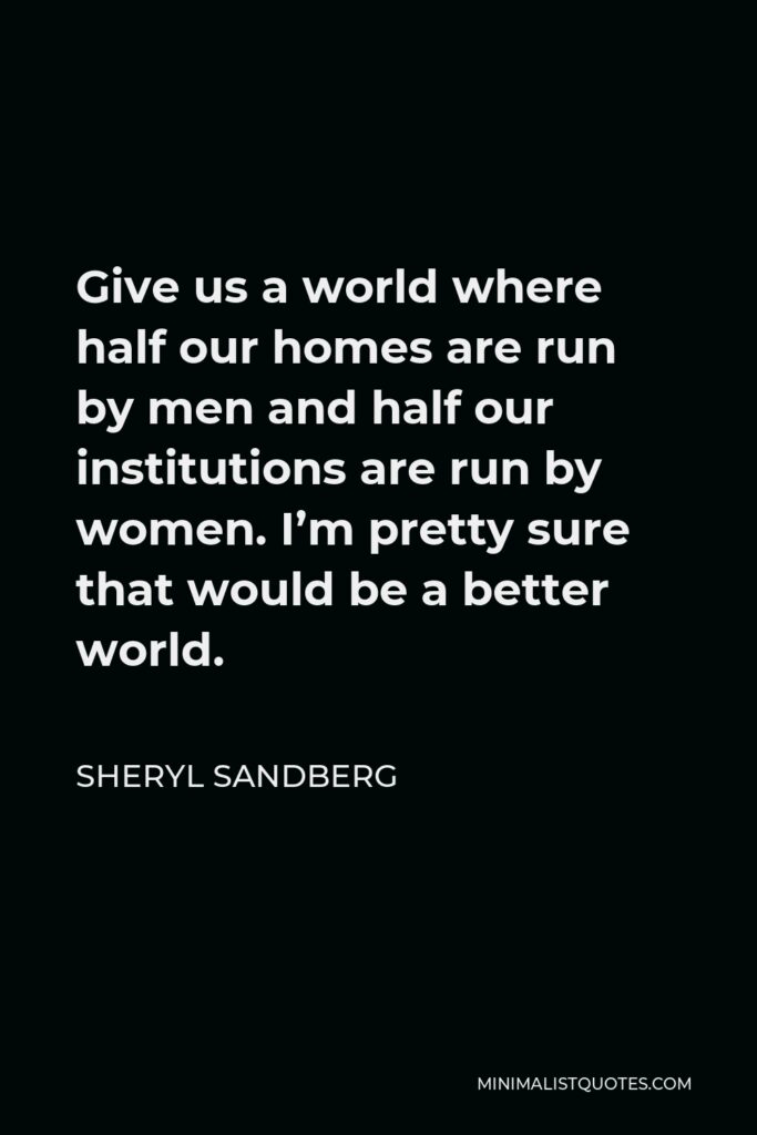 Sheryl Sandberg Quote - Give us a world where half our homes are run by men and half our institutions are run by women. I’m pretty sure that would be a better world.