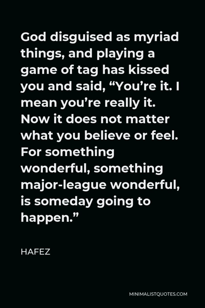 Hafez Quote - God disguised as myriad things, and playing a game of tag has kissed you and said, “You’re it. I mean you’re really it. Now it does not matter what you believe or feel. For something wonderful, something major-league wonderful, is someday going to happen.”