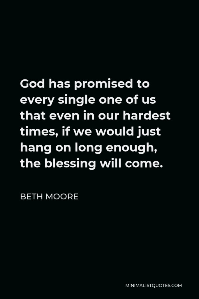 Beth Moore Quote - God has promised to every single one of us that even in our hardest times, if we would just hang on long enough, the blessing will come.