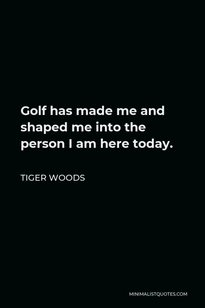 Tiger Woods Quote - Golf has made me and shaped me into the person I am here today.