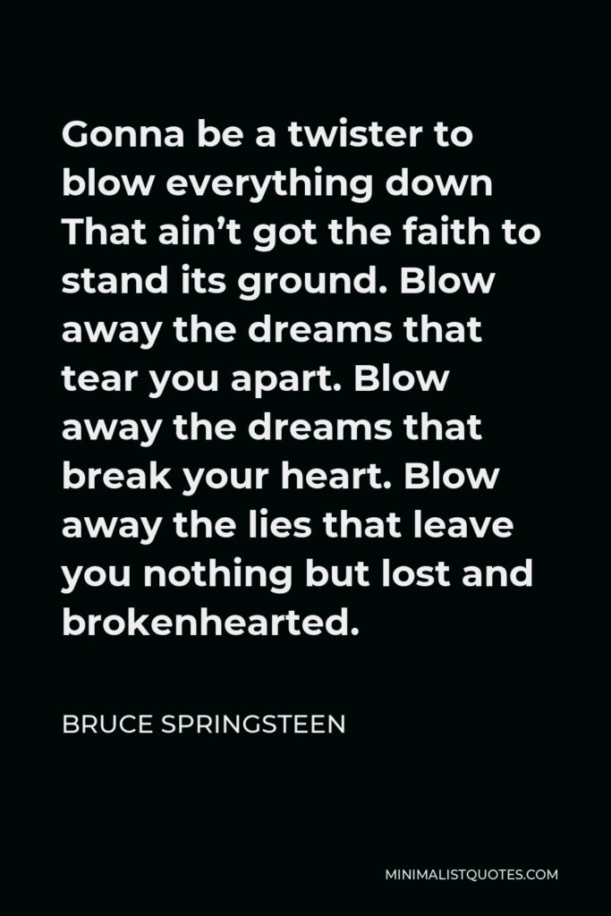 Bruce Springsteen Quote - Gonna be a twister to blow everything down That ain’t got the faith to stand its ground. Blow away the dreams that tear you apart. Blow away the dreams that break your heart. Blow away the lies that leave you nothing but lost and brokenhearted.