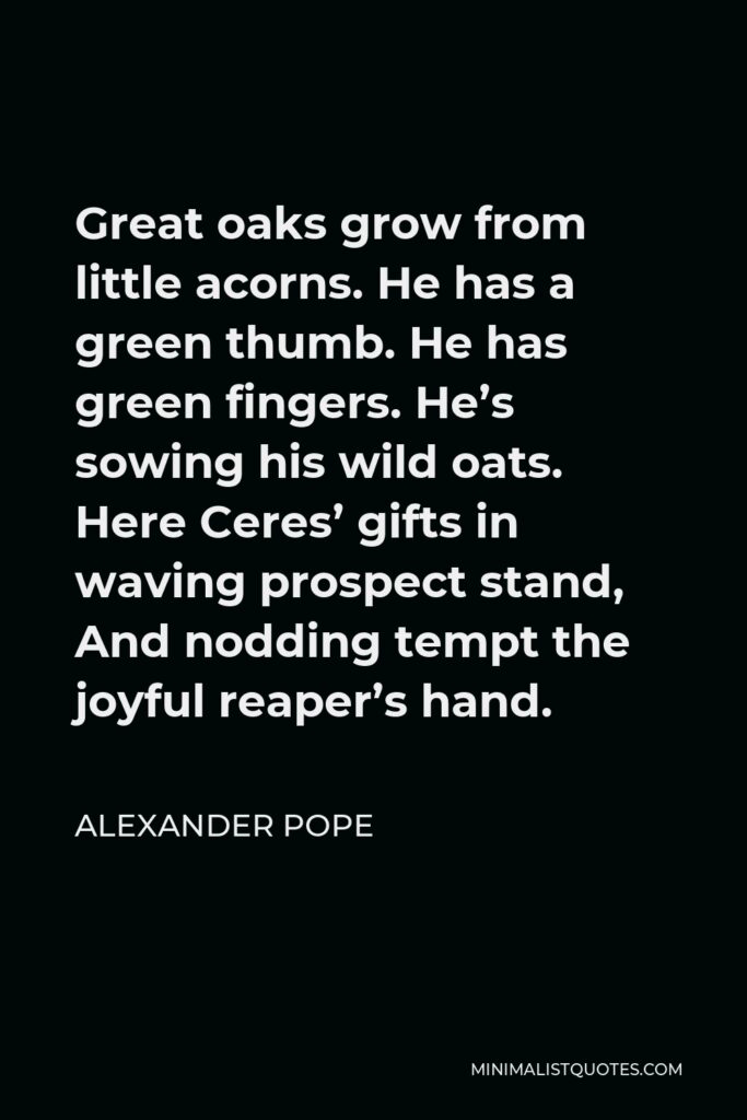 Alexander Pope Quote - Great oaks grow from little acorns. He has a green thumb. He has green fingers. He’s sowing his wild oats. Here Ceres’ gifts in waving prospect stand, And nodding tempt the joyful reaper’s hand.