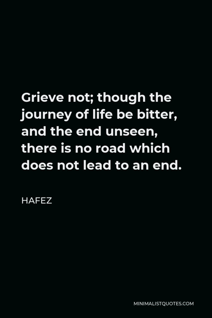 Hafez Quote - Grieve not; though the journey of life be bitter, and the end unseen, there is no road which does not lead to an end.