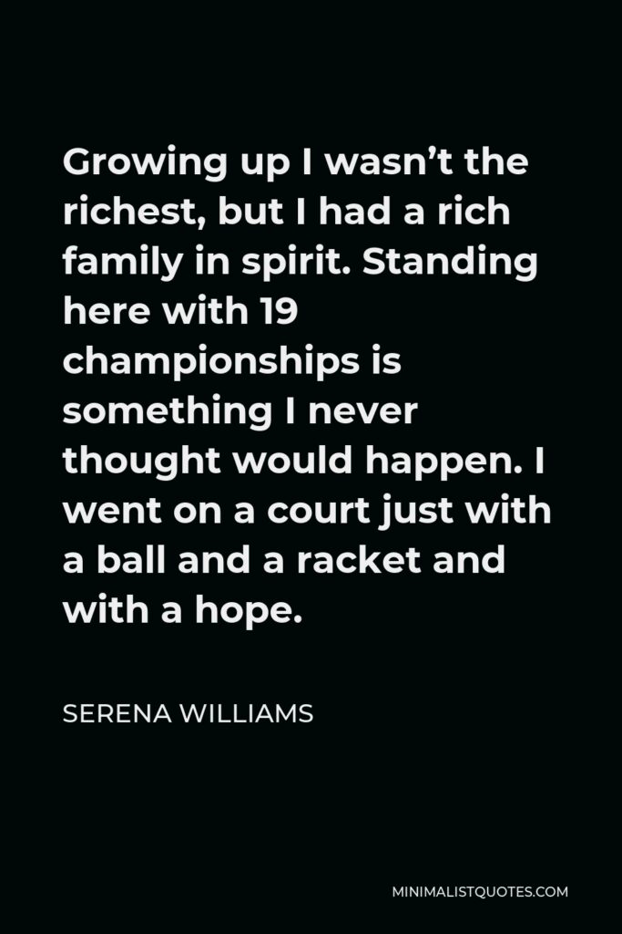 Serena Williams Quote - Growing up I wasn’t the richest, but I had a rich family in spirit. Standing here with 19 championships is something I never thought would happen. I went on a court just with a ball and a racket and with a hope.