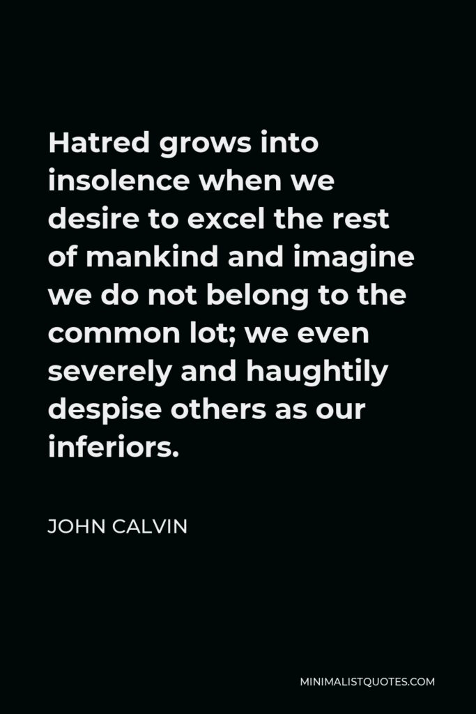 John Calvin Quote - Hatred grows into insolence when we desire to excel the rest of mankind and imagine we do not belong to the common lot; we even severely and haughtily despise others as our inferiors.
