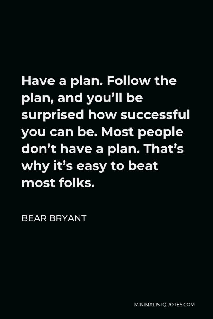 Bear Bryant Quote - Have a plan. Follow the plan, and you’ll be surprised how successful you can be. Most people don’t have a plan. That’s why it’s easy to beat most folks.