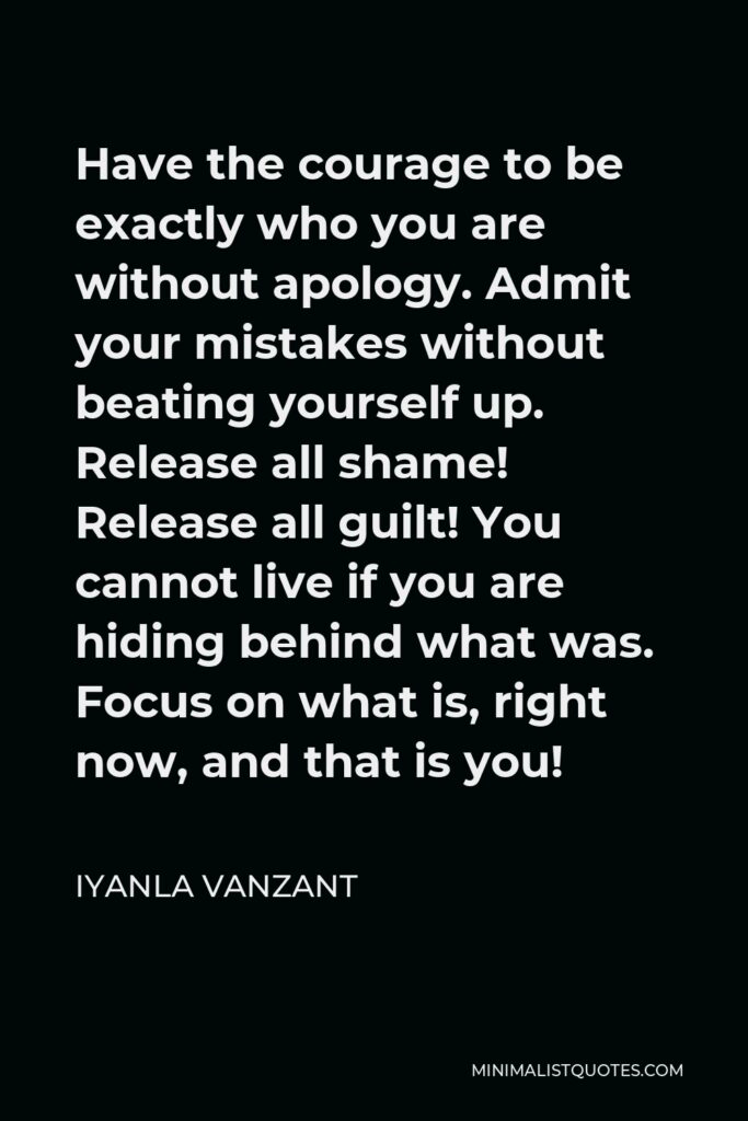 Iyanla Vanzant Quote - Have the courage to be exactly who you are without apology. Admit your mistakes without beating yourself up. Release all shame! Release all guilt! You cannot live if you are hiding behind what was. Focus on what is, right now, and that is you!