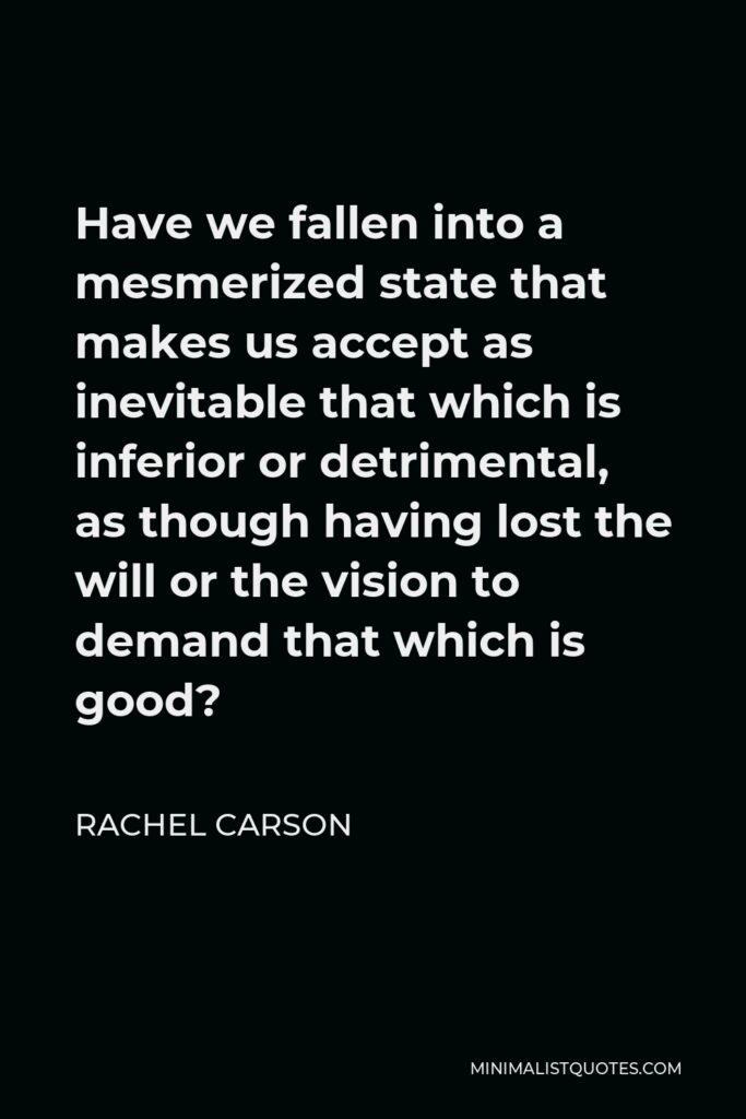 Rachel Carson Quote - Have we fallen into a mesmerized state that makes us accept as inevitable that which is inferior or detrimental, as though having lost the will or the vision to demand that which is good?