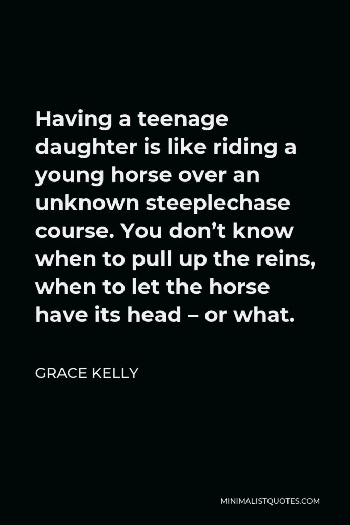 Grace Kelly Quote - Having a teenage daughter is like riding a young horse over an unknown steeplechase course. You don’t know when to pull up the reins, when to let the horse have its head – or what.