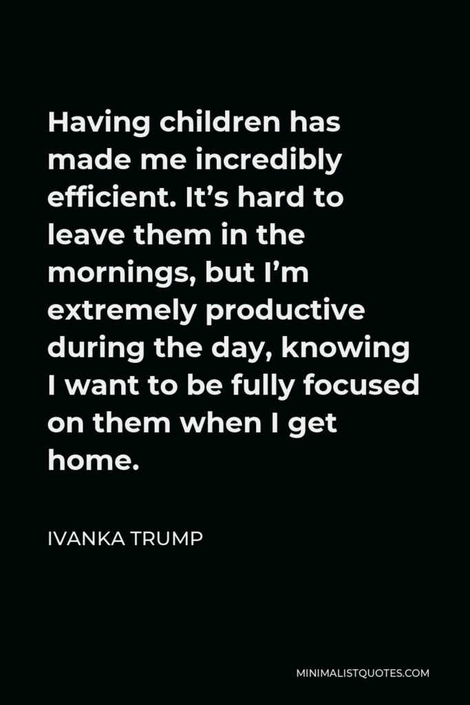 Ivanka Trump Quote - Having children has made me incredibly efficient. It’s hard to leave them in the mornings, but I’m extremely productive during the day, knowing I want to be fully focused on them when I get home.