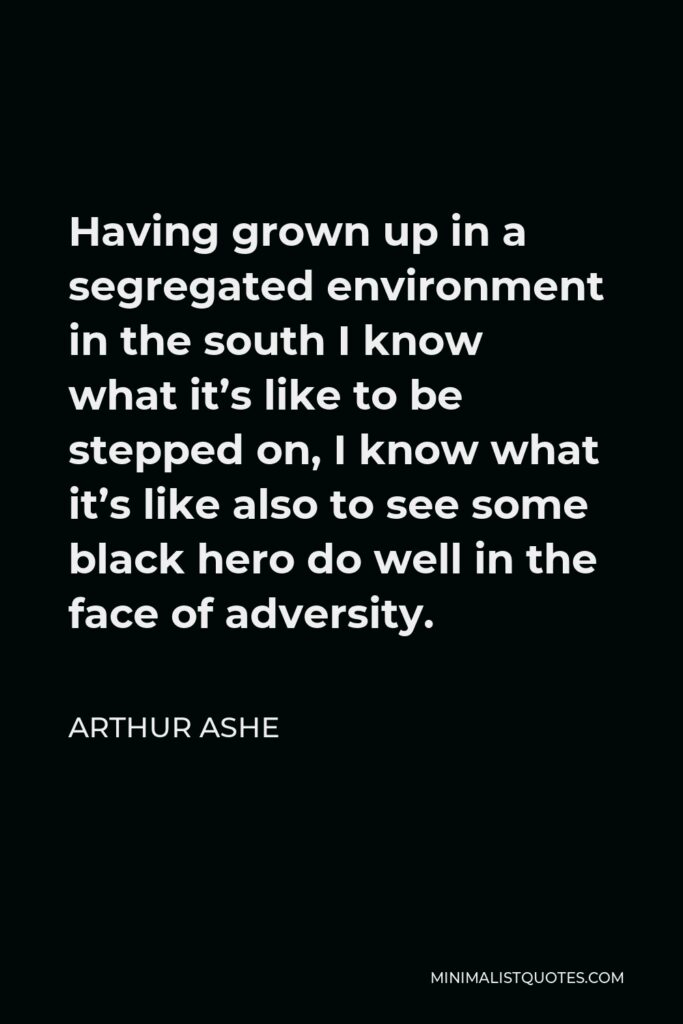 Arthur Ashe Quote - Having grown up in a segregated environment in the south I know what it’s like to be stepped on, I know what it’s like also to see some black hero do well in the face of adversity.