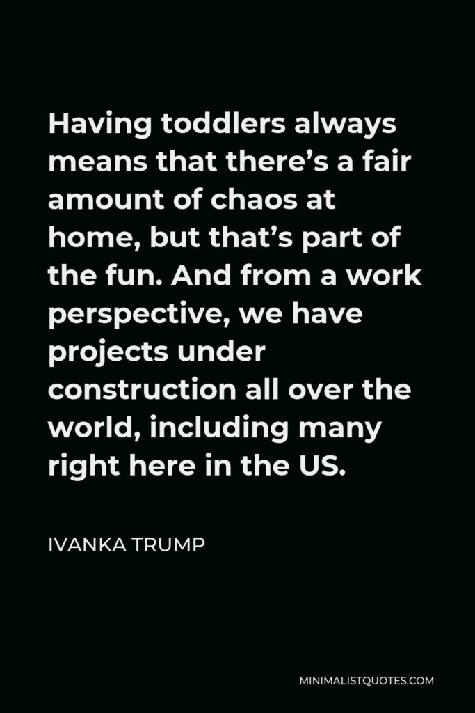 Ivanka Trump Quote - Having toddlers always means that there’s a fair amount of chaos at home, but that’s part of the fun. And from a work perspective, we have projects under construction all over the world, including many right here in the US.